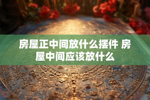 房屋正中间放什么摆件 房屋中间应该放什么