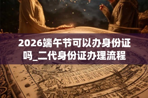 2026端午节可以办身份证吗_二代身份证办理流程 2026端午节可以办身份证吗_二代身份证办理流程