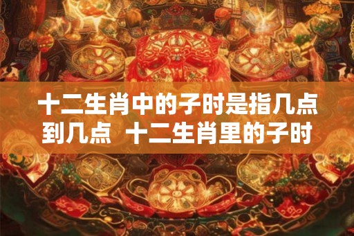 十二生肖中的子时是指几点到几点 十二生肖里的子时是什么时间 十二生肖中的子时是指几点到几点 十二生肖里的子时是什么时间