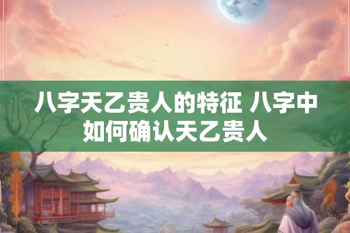 八字天乙贵人的特征 八字中如何确认天乙贵人
