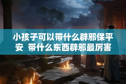 小孩子可以带什么辟邪保平安  带什么东西辟邪最厉害