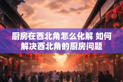 厨房在西北角怎么化解 如何解决西北角的厨房问题