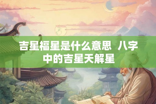 吉星福星是什么意思 八字中的吉星天解星 吉星福星是什么意思 八字中的吉星天解星