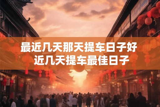 最近几天那天提车日子好  近几天提车最佳日子