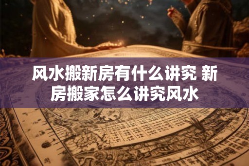 风水搬新房有什么讲究 新房搬家怎么讲究风水