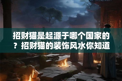 招财猫是起源于哪个国家的?招财猫的装饰风水你知道吗? 招财猫是起源于哪个国家的?招财猫的装饰风水你知道吗?