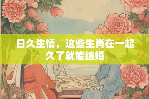 日久生情，这些生肖在一起久了就能结婚