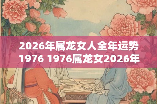 2026年属龙女人全年运势1976 1976属龙女2026年运势如何