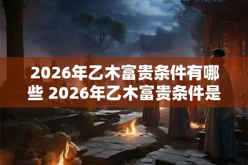 2026年乙木富贵条件有哪些 2026年乙木富贵条件是什么