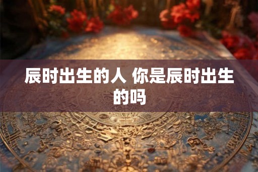 辰时出生的人 你是辰时出生的吗