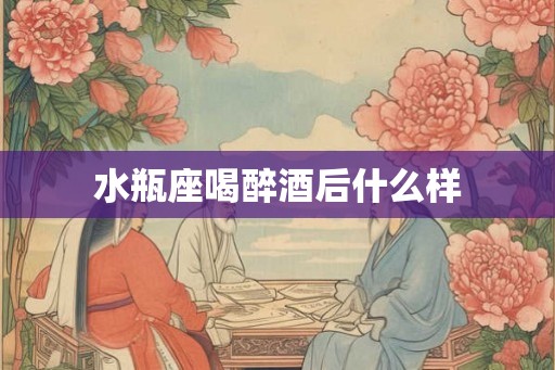 水瓶座喝醉酒后什么样 水瓶座喝醉酒后什么样