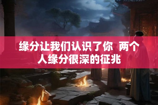 缘分让我们认识了你  两个人缘分很深的征兆