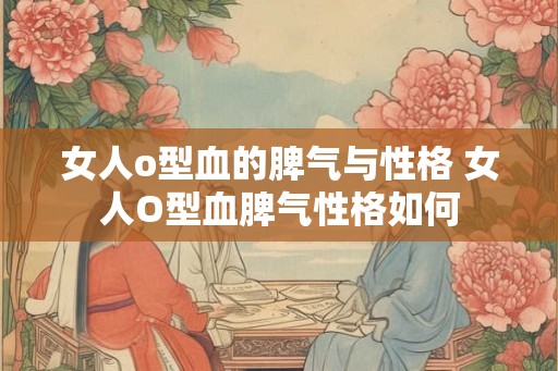 女人o型血的脾气与性格 女人O型血脾气性格如何 女人o型血的脾气与性格 女人O型血脾气性格如何