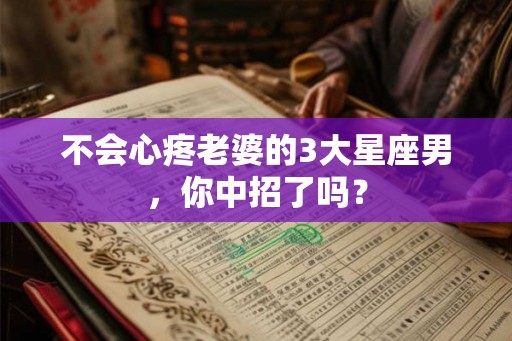 不会心疼老婆的3大星座男，你中招了吗？