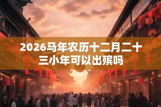 2026马年农历十二月二十三小年可以出殡吗