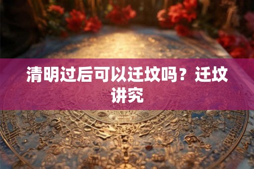 清明过后可以迁坟吗?迁坟讲究 清明过后可以迁坟吗?迁坟讲究