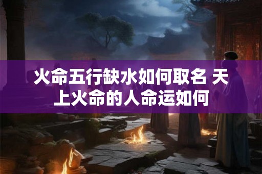 火命五行缺水如何取名 天上火命的人命运如何