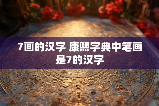 7画的汉字 康熙字典中笔画是7的汉字