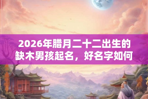 2026年腊月二十二出生的缺木男孩起名，好名字如何起？