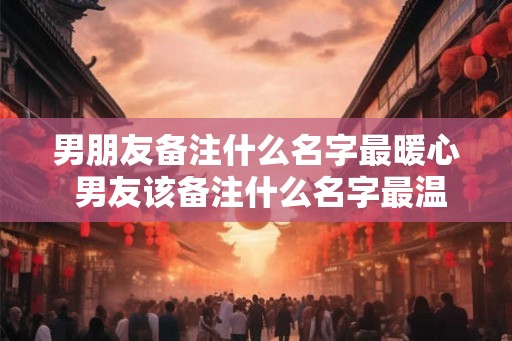 男朋友备注什么名字最暖心 男友该备注什么名字最温暖 男朋友备注什么名字最暖心 男友该备注什么名字最温暖