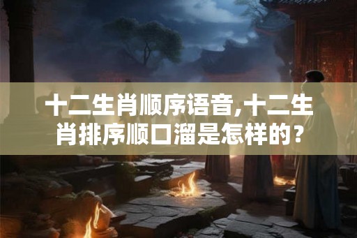 十二生肖顺序语音,十二生肖排序顺口溜是怎样的？