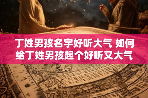 丁姓男孩名字好听大气 如何给丁姓男孩起个好听又大气的名字