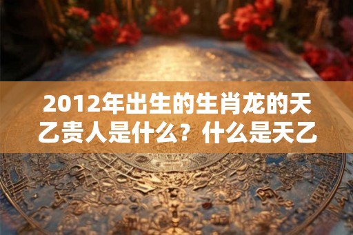 2012年出生的生肖龙的天乙贵人是什么？什么是天乙贵人？