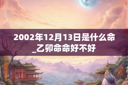 2002年12月13日是什么命_乙卯命命好不好