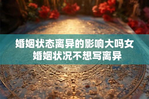 婚姻状态离异的影响大吗女 婚姻状况不想写离异 婚姻状态离异的影响大吗女 婚姻状况不想写离异