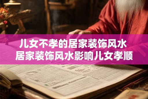 儿女不孝的居家装饰风水 居家装饰风水影响儿女孝顺吗 儿女不孝的居家装饰风水 居家装饰风水影响儿女孝顺吗