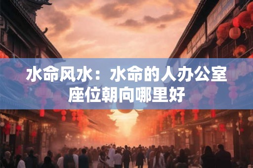 水命风水：水命的人办公室座位朝向哪里好