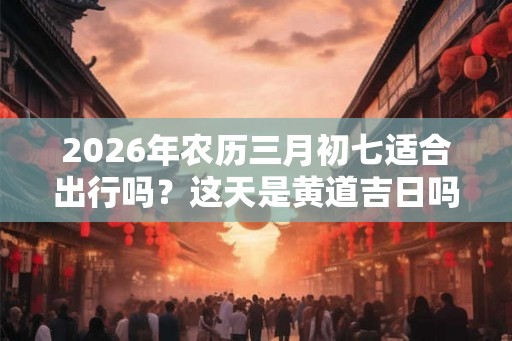 2026年农历三月初七适合出行吗？这天是黄道吉日吗？
