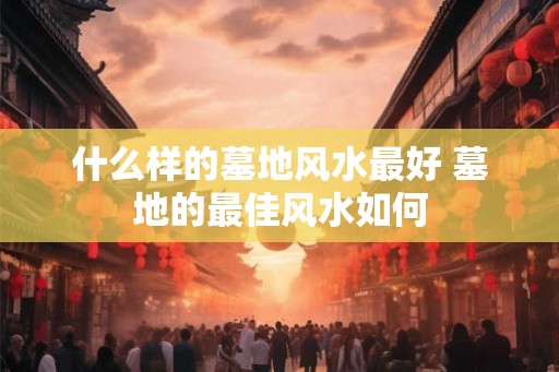什么样的墓地风水最好 墓地的最佳风水如何