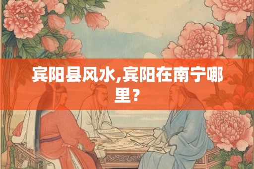 宾阳县风水,宾阳在南宁哪里？
