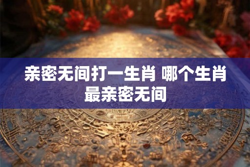 亲密无间打一生肖 哪个生肖最亲密无间