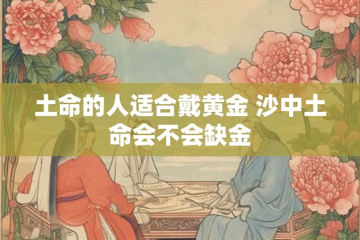 土命的人适合戴黄金 沙中土命会不会缺金 土命的人适合戴黄金 沙中土命会不会缺金
