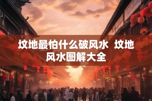 坟地最怕什么破风水 坟地风水图解大全 坟地最怕什么破风水 坟地风水图解大全