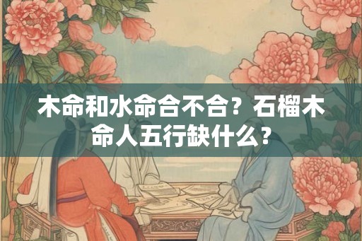 木命和水命合不合？石榴木命人五行缺什么？