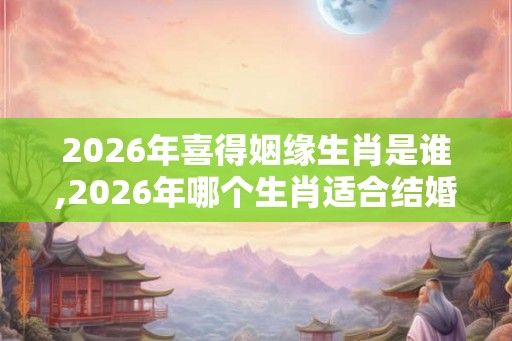 2026年喜得姻缘生肖是谁,2026年哪个生肖适合结婚