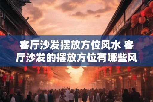 客厅沙发摆放方位风水 客厅沙发的摆放方位有哪些风水禁忌 客厅沙发摆放方位风水 客厅沙发的摆放方位有哪些风水禁忌