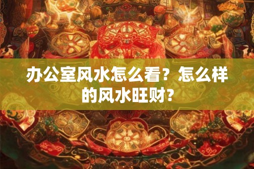 办公室风水怎么看?怎么样的风水旺财? 办公室风水怎么看?怎么样的风水旺财?