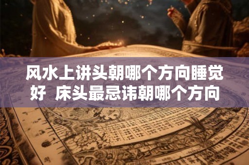 风水上讲头朝哪个方向睡觉好  床头最忌讳朝哪个方向