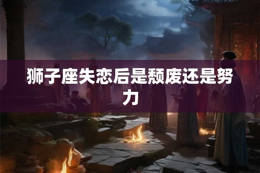 狮子座失恋后是颓废还是努力 狮子座失恋后是颓废还是努力