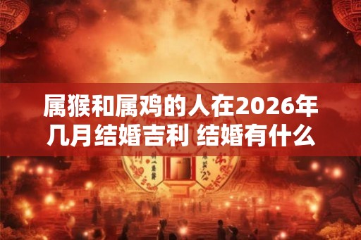 属猴和属鸡的人在2026年几月结婚吉利 结婚有什么忌讳 属猴和属鸡的人在2026年几月结婚吉利 结婚有什么忌讳