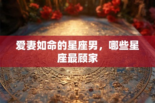 爱妻如命的星座男，哪些星座最顾家