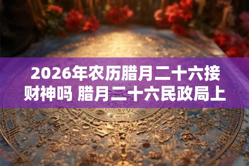 2026年农历腊月二十六接财神吗 腊月二十六民政局上班吗 2026年农历腊月二十六接财神吗 腊月二十六民政局上班吗