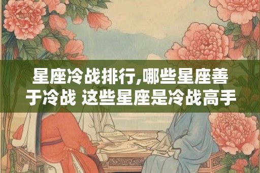 星座冷战排行,哪些星座善于冷战 这些星座是冷战高手