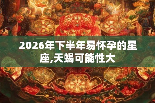 2026年下半年易怀孕的星座,天蝎可能性大 2026年下半年易怀孕的星座,天蝎可能性大