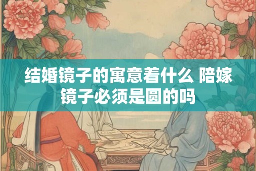 结婚镜子的寓意着什么 陪嫁镜子必须是圆的吗