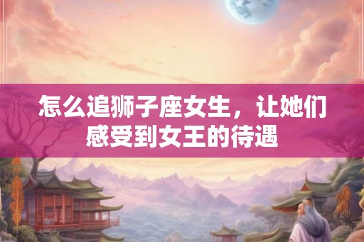 怎么追狮子座女生，让她们感受到女王的待遇